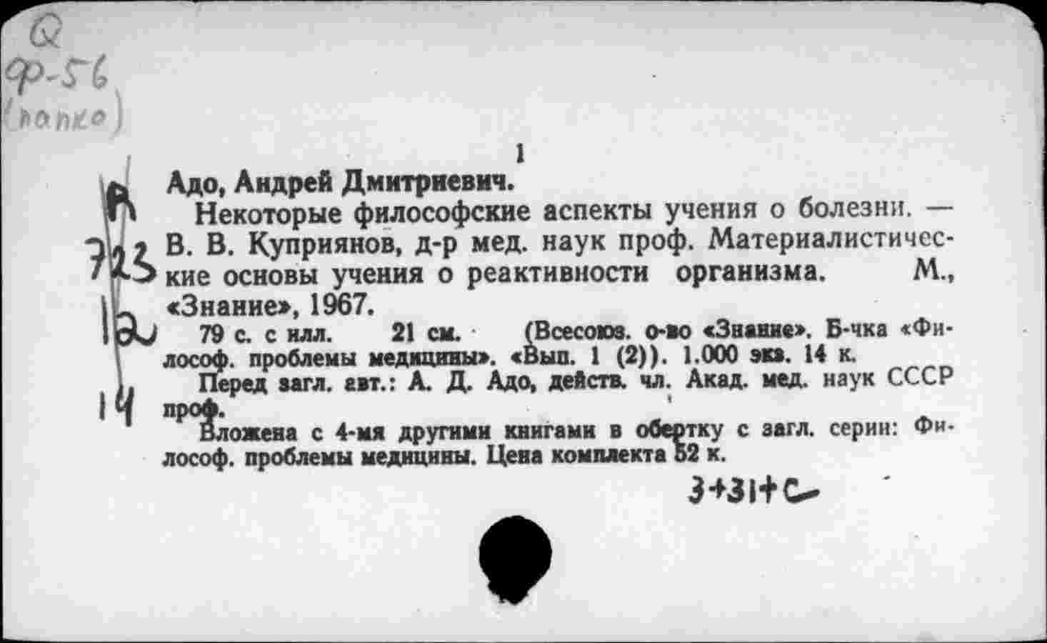 ﻿Ф-ГС
I
Адо, Андрей Дмитриевич.
Некоторые философские аспекты учения о болезни. — В. В. Куприянов, д-р мед. наук проф. Материалистические основы учения о реактивности организма. М„ «Знание», 1967.
79 с. с илл. 21 см. (Всесоюз. о-во «Знание». Б-чка «Философ. проблемы медицины». «Вып. 1 (2)). 1.000 эк». 14 к.
Перед »»гл. авт.: А. Д. Адо, действ, чл. Акад. мед. наук СССР Р^ложена с 4-мя другими книгами в обертку с загл. серин: Философ. проблемы медицины. Цена комплекта 52 к.
3*31+0